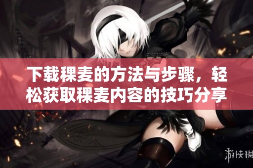 下载稞麦的方法与步骤，轻松获取稞麦内容的技巧分享