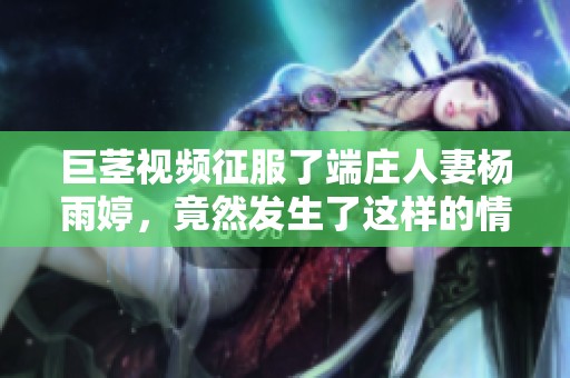巨茎视频征服了端庄人妻杨雨婷，竟然发生了这样的情节