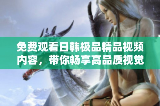 免费观看日韩极品精品视频内容，带你畅享高品质视觉盛宴。