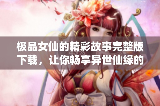 极品女仙的精彩故事完整版下载，让你畅享异世仙缘的奇幻旅程。