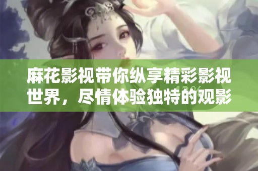 麻花影视带你纵享精彩影视世界，尽情体验独特的观影之旅