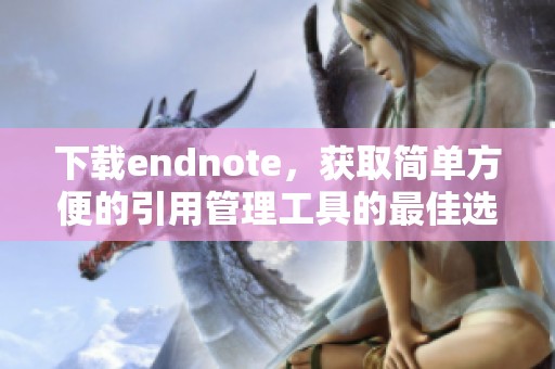 下载endnote，获取简单方便的引用管理工具的最佳选择