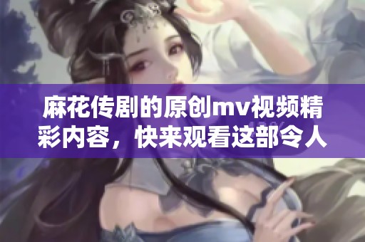 麻花传剧的原创mv视频精彩内容，快来观看这部令人期待的免费视频！