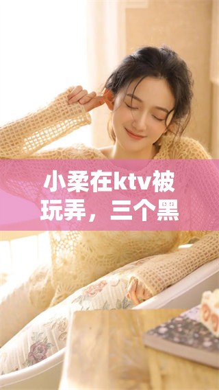 小柔在ktv被玩弄，三个黑人对她进行了羞辱和折磨