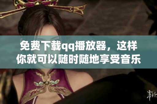 免费下载qq播放器，这样你就可以随时随地享受音乐和视频