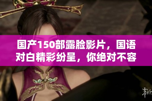 国产150部露脸影片，国语对白精彩纷呈，你绝对不容错过！