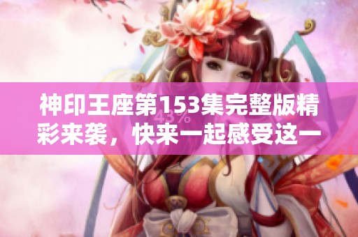 神印王座第153集完整版精彩来袭，快来一起感受这一集的魅力吧
