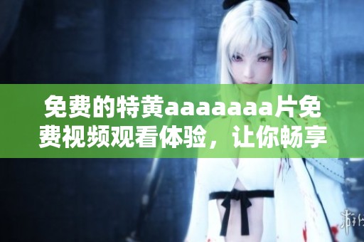 免费的特黄aaaaaa**免费视频观看体验，让你畅享高清视听乐趣
