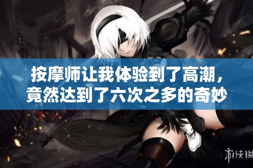 按摩师让我体验到了高潮，竟然达到了六次之多的奇妙感受