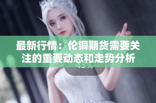 最新行情：伦铜期货需要关注的重要动态和走势分析