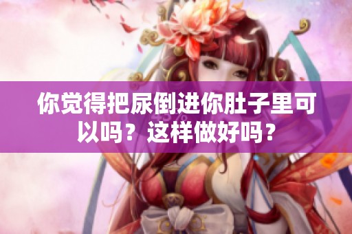 你觉得把尿倒进你肚子里可以吗？这样做好吗？