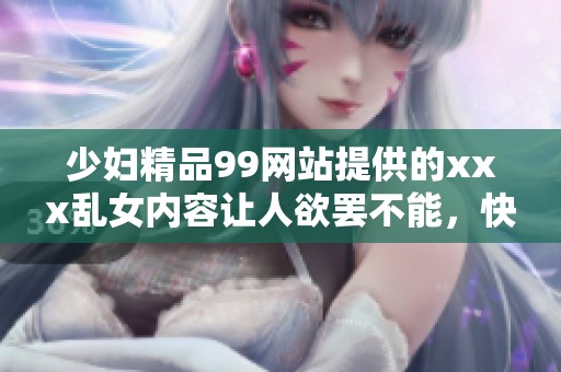 少妇精品99网站提供的xxx乱女内容让人欲罢不能，快来看看吧！