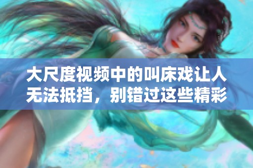 大尺度视频中的叫床戏让人无法抵挡，别错过这些精彩的瞬间！