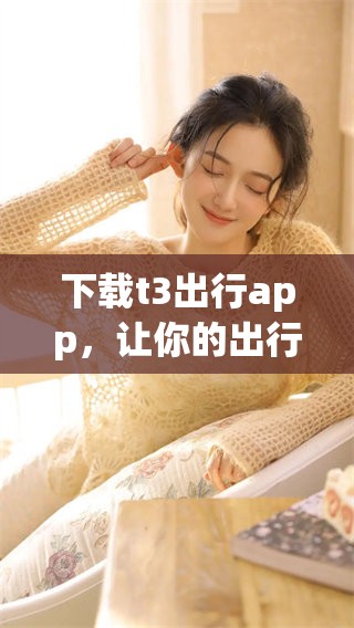 下载t3出行app，让你的出行体验更加便捷与舒适