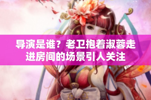 导演是谁？老卫抱着淑蓉走进房间的场景引人关注