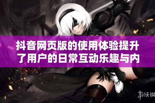 抖音网页版的使用体验提升了用户的日常互动乐趣与内容分享方式