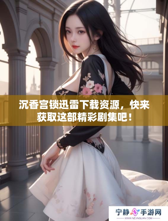 沉香宫锁迅雷下载资源，快来获取这部精彩剧集吧！