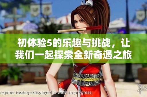 初体验5的乐趣与挑战，让我们一起探索全新奇遇之旅