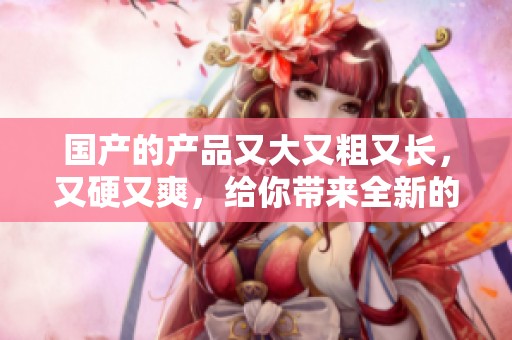 国产的产品又大又粗又长，又硬又爽，给你带来全新的体验和享受。