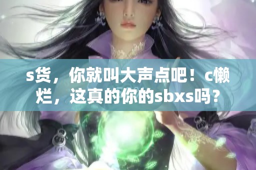 s货，你就叫大声点吧！c懒烂，这真的你的sbxs吗？