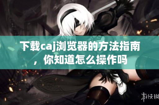 下载caj浏览器的方法指南，你知道怎么操作吗