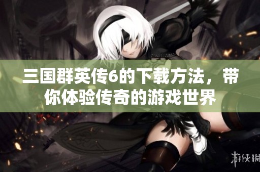 三国群英传6的下载方法，带你体验传奇的游戏世界