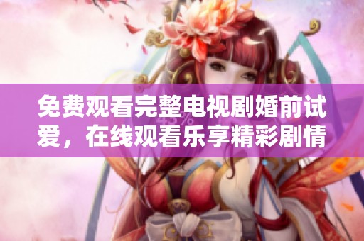 免费观看完整电视剧婚前试爱，在线观看乐享精彩剧情与爱情故事