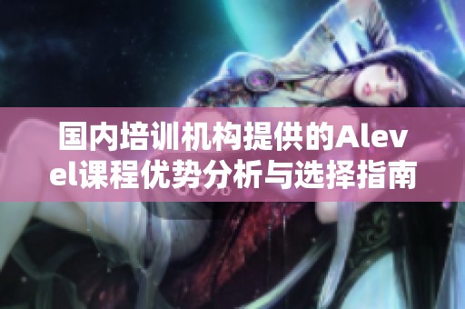 国内培训机构提供的Alevel课程优势分析与选择指南