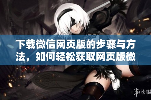 下载微信网页版的步骤与方法，如何轻松获取网页版微信使用体验