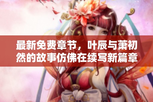 最新免费章节，叶辰与萧初然的故事仿佛在续写新篇章