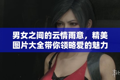 男女之间的云情雨意，精美图片大全带你领略爱的魅力