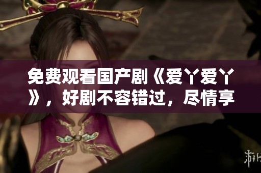 免费观看国产剧《爱丫爱丫》，好剧不容错过，尽情享受精彩剧情！
