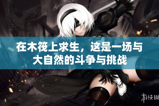 在木筏上求生，这是一场与大自然的斗争与挑战