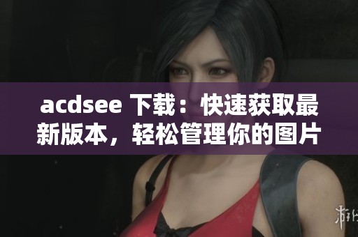 acdsee 下载：快速获取最新版本，轻松管理你的图片和视频