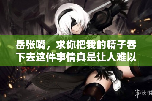 岳张嘴，求你把我的精子吞下去这件事情真是让人难以启齿