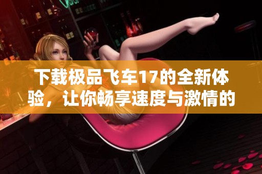 下载极品飞车17的全新体验，让你畅享速度与激情的极限乐趣