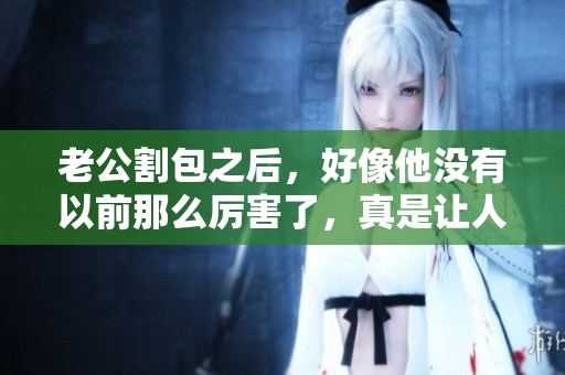 老公割包之后，好像他没有以前那么厉害了，真是让人感到意外