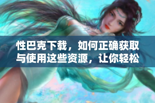 性巴克下载，如何正确获取与使用这些资源，让你轻松上手