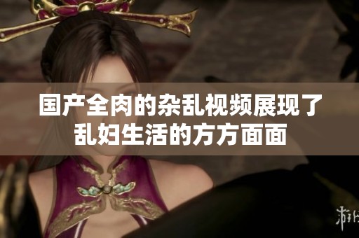 国产全肉的杂乱视频展现了乱妇生活的方方面面