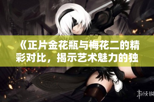 《正片金花瓶与梅花二的精彩对比，揭示艺术魅力的独特之处》