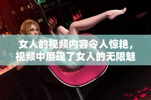 女人的视频内容令人惊艳，视频中展现了女人的无限魅力与风采