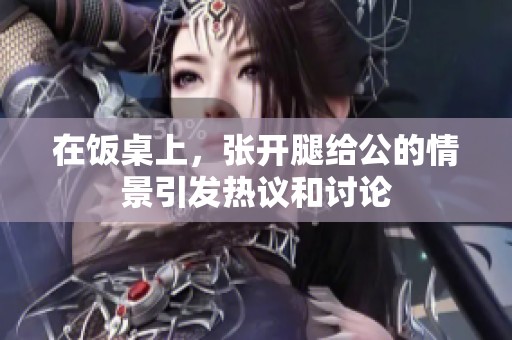 在饭桌上，张开腿给公的情景引发热议和讨论