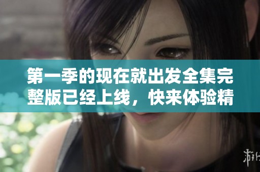第一季的现在就出发全集完整版已经上线，快来体验精彩旅程吧！