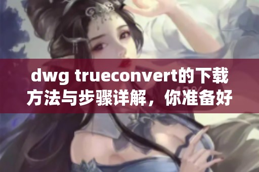 dwg trueconvert的下载方法与步骤详解，你准备好获取了吗