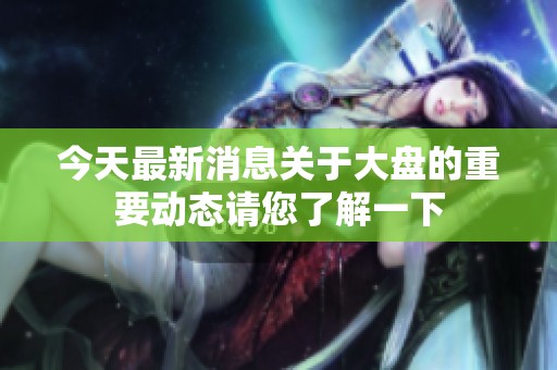 今天最新消息关于大盘的重要动态请您了解一下