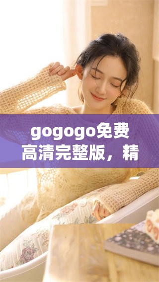 gogogo免费高清完整版，精彩内容让你一看成主顾，绝不能错过！