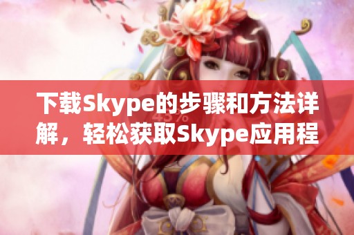 下载Skype的步骤和方法详解，轻松获取Skype应用程序
