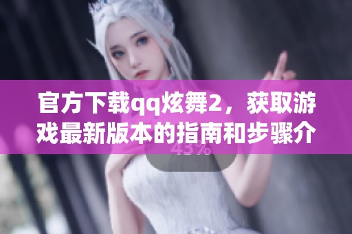 官方下载qq炫舞2，获取游戏最新版本的指南和步骤介绍