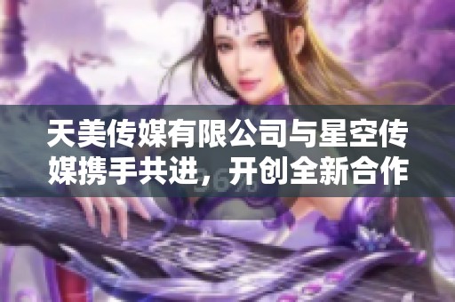 天美传媒有限公司与星空传媒携手共进，开创全新合作模式引领行业潮流
