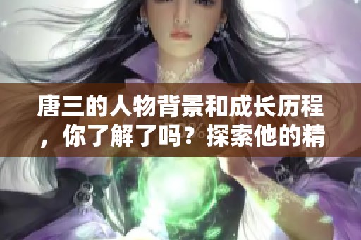 唐三的人物背景和成长历程，你了解了吗？探索他的精彩故事与魅力所在